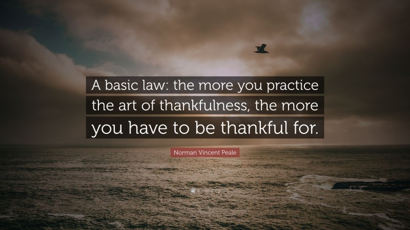Norman Vincent Peale Quote: “A basic law: the more you practice the art of thankfulness, the more you have to be thankful for.”