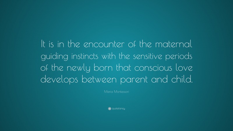 Maria Montessori Quote: “It is in the encounter of the maternal guiding instincts with the sensitive periods of the newly born that conscious love develops between parent and child.”