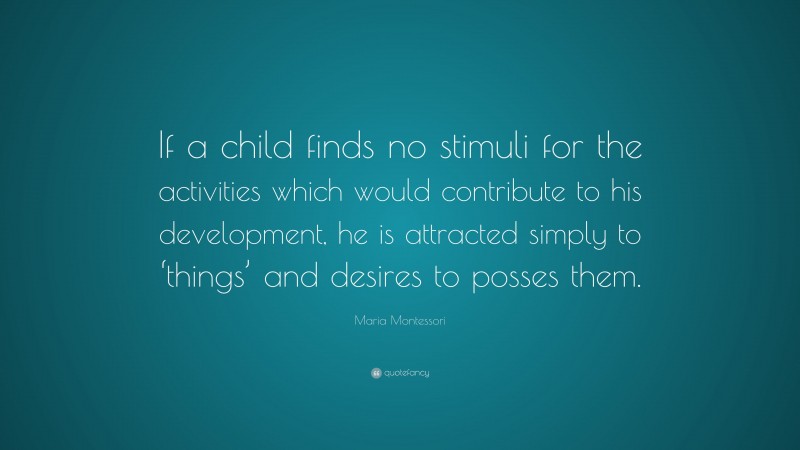 Maria Montessori Quote: “If a child finds no stimuli for the activities which would contribute to his development, he is attracted simply to ‘things’ and desires to posses them.”