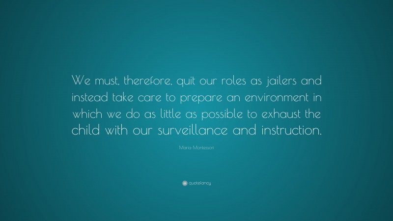 Maria Montessori Quote: “We must, therefore, quit our roles as jailers and instead take care to prepare an environment in which we do as little as possible to exhaust the child with our surveillance and instruction.”