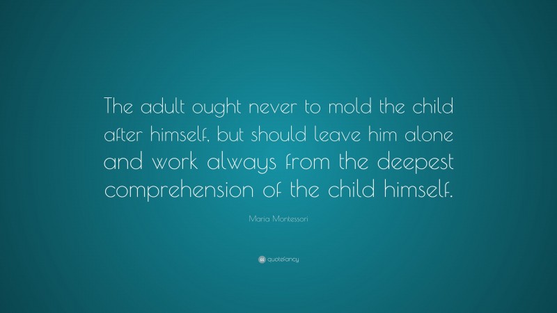 Maria Montessori Quote: “The adult ought never to mold the child after himself, but should leave him alone and work always from the deepest comprehension of the child himself.”