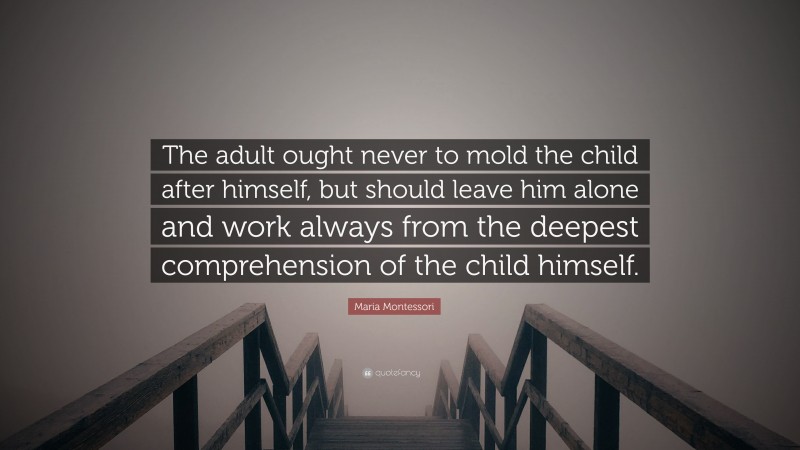 Maria Montessori Quote: “The adult ought never to mold the child after himself, but should leave him alone and work always from the deepest comprehension of the child himself.”