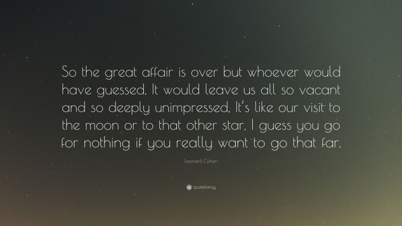 Leonard Cohen Quote: “So the great affair is over but whoever would have guessed, It would leave us all so vacant and so deeply unimpressed, It’s like our visit to the moon or to that other star, I guess you go for nothing if you really want to go that far.”