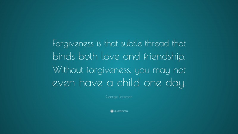 George Foreman Quote: “Forgiveness is that subtle thread that binds both love and friendship. Without forgiveness, you may not even have a child one day.”