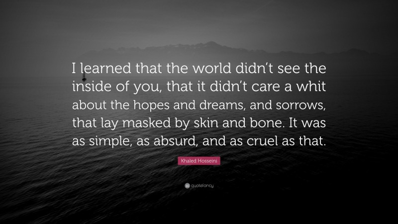 Khaled Hosseini Quote: “I learned that the world didn’t see the inside of you, that it didn’t care a whit about the hopes and dreams, and sorrows, that lay masked by skin and bone. It was as simple, as absurd, and as cruel as that.”
