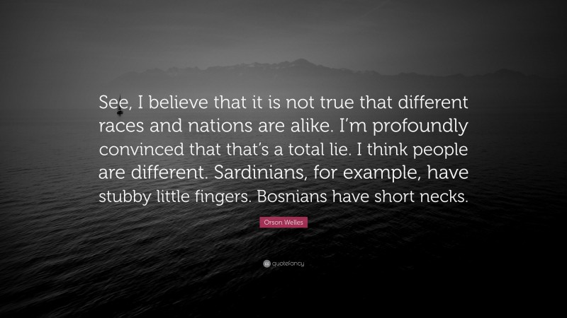 Orson Welles Quote: “See, I believe that it is not true that different races and nations are alike. I’m profoundly convinced that that’s a total lie. I think people are different. Sardinians, for example, have stubby little fingers. Bosnians have short necks.”