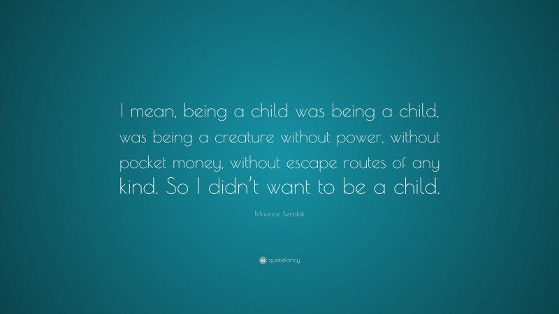 Maurice Sendak Quote: “I mean, being a child was being a child, was being a creature without power, without pocket money, without escape routes of any kind. So I didn’t want to be a child.”