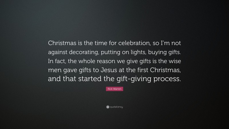 Rick Warren Quote: “Christmas is the time for celebration, so I’m not against decorating, putting on lights, buying gifts. In fact, the whole reason we give gifts is the wise men gave gifts to Jesus at the first Christmas, and that started the gift-giving process.”