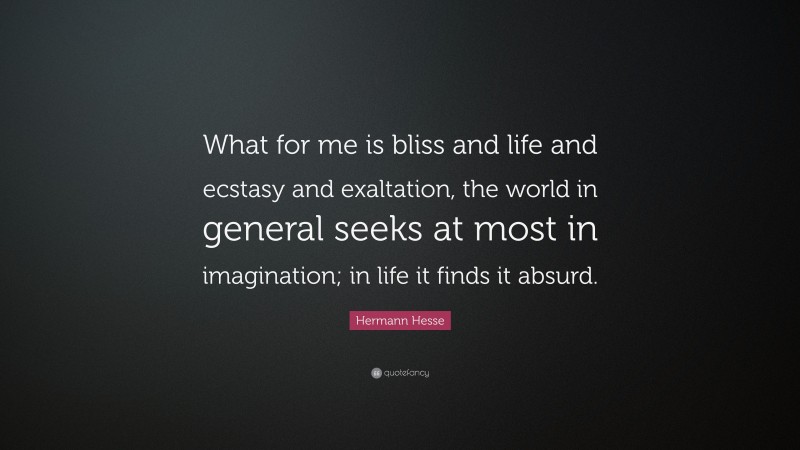 Hermann Hesse Quote: “What for me is bliss and life and ecstasy and exaltation, the world in general seeks at most in imagination; in life it finds it absurd.”