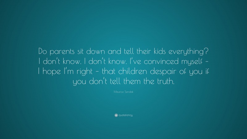 Maurice Sendak Quote: “Do parents sit down and tell their kids everything? I don’t know. I don’t know. I’ve convinced myself – I hope I’m right – that children despair of you if you don’t tell them the truth.”