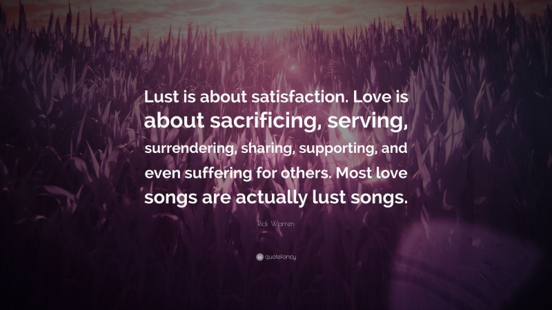 Rick Warren Quote: “Lust is about satisfaction. Love is about sacrificing, serving, surrendering, sharing, supporting, and even suffering for others. Most love songs are actually lust songs.”