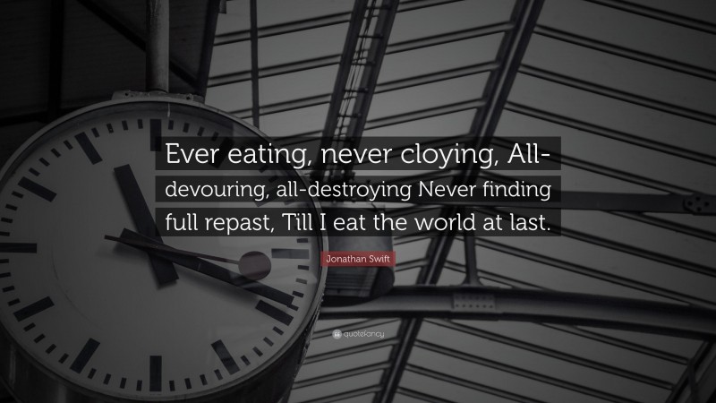 Jonathan Swift Quote: “Ever eating, never cloying, All-devouring, all-destroying Never finding full repast, Till I eat the world at last.”
