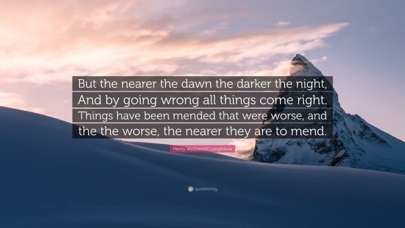 Henry Wadsworth Longfellow Quote: “But the nearer the dawn the darker the night, And by going wrong all things come right. Things have been mended that were worse, and the the worse, the nearer they are to mend.”