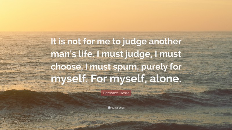 Hermann Hesse Quote: “It is not for me to judge another man’s life. I must judge, I must choose, I must spurn, purely for myself. For myself, alone.”