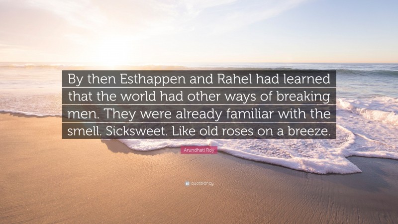 Arundhati Roy Quote: “By then Esthappen and Rahel had learned that the world had other ways of breaking men. They were already familiar with the smell. Sicksweet. Like old roses on a breeze.”