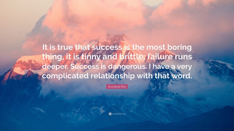 Arundhati Roy Quote: “It is true that success is the most boring thing, it is tinny and brittle, failure runs deeper. Success is dangerous. I have a very complicated relationship with that word.”