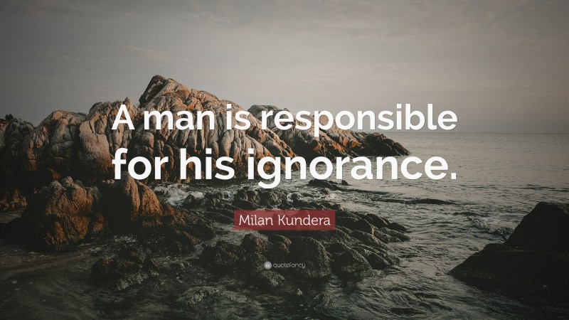 Milan Kundera Quote: “A man is responsible for his ignorance.”
