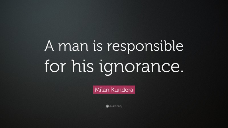 Milan Kundera Quote: “A man is responsible for his ignorance.”