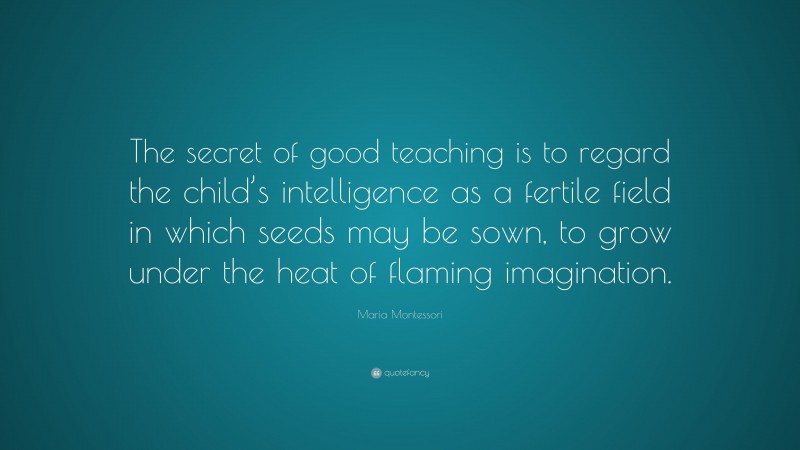 Maria Montessori Quote: “The secret of good teaching is to regard the child’s intelligence as a fertile field in which seeds may be sown, to grow under the heat of flaming imagination.”