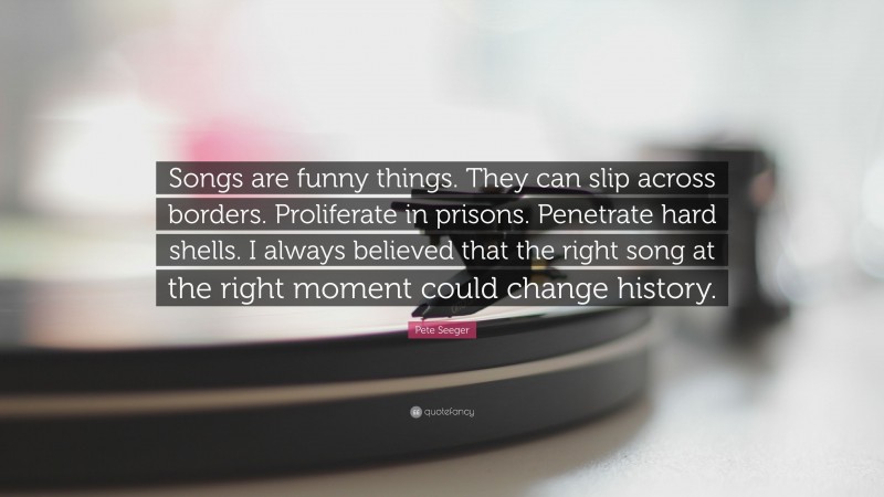 Pete Seeger Quote: “Songs are funny things. They can slip across borders. Proliferate in prisons. Penetrate hard shells. I always believed that the right song at the right moment could change history.”