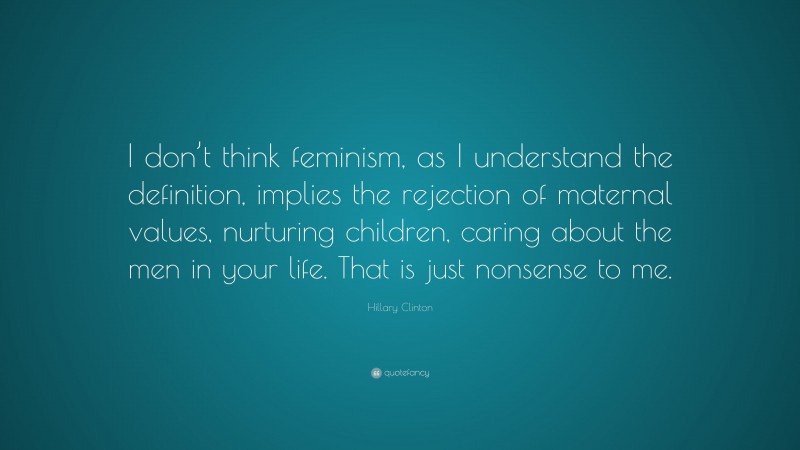 Hillary Clinton Quote: “I don’t think feminism, as I understand the definition, implies the rejection of maternal values, nurturing children, caring about the men in your life. That is just nonsense to me.”