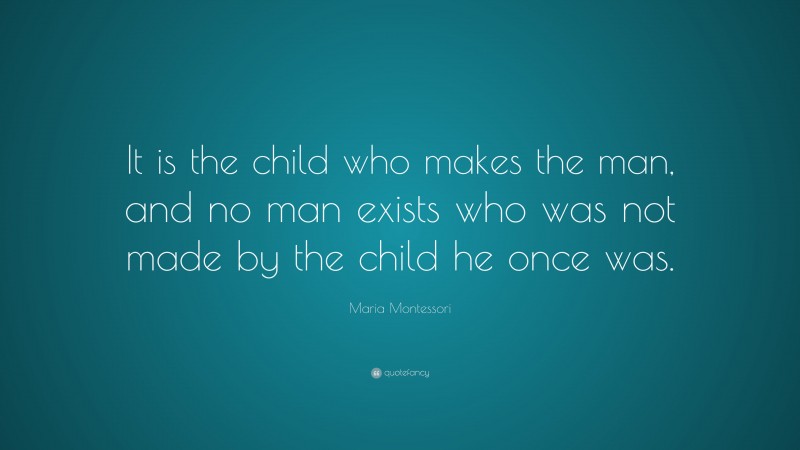 Maria Montessori Quote: “It is the child who makes the man, and no man exists who was not made by the child he once was.”