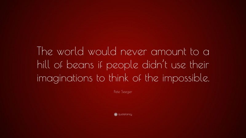Pete Seeger Quote: “The world would never amount to a hill of beans if people didn’t use their imaginations to think of the impossible.”