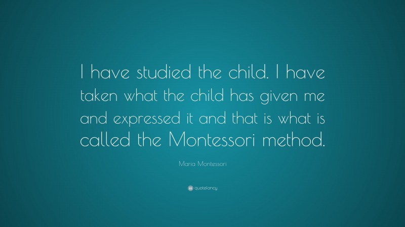 Maria Montessori Quote: “I have studied the child. I have taken what the child has given me and expressed it and that is what is called the Montessori method.”