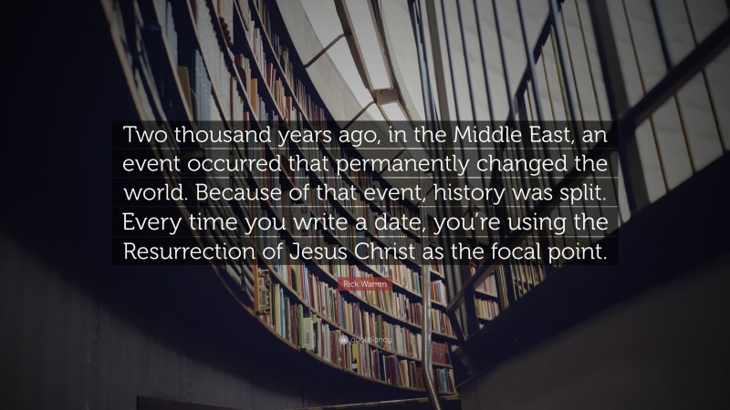 Rick Warren Quote: “Two thousand years ago, in the Middle East, an event occurred that permanently changed the world. Because of that event, history was split. Every time you write a date, you’re using the Resurrection of Jesus Christ as the focal point.”