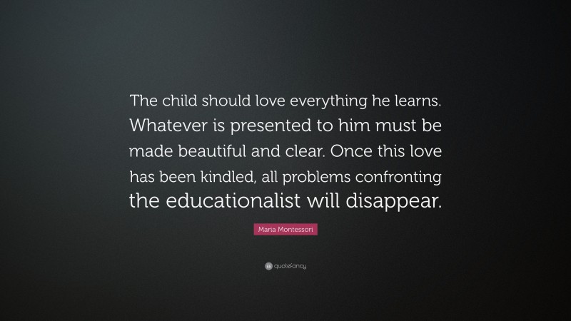 Maria Montessori Quote: “The child should love everything he learns. Whatever is presented to him must be made beautiful and clear. Once this love has been kindled, all problems confronting the educationalist will disappear.”