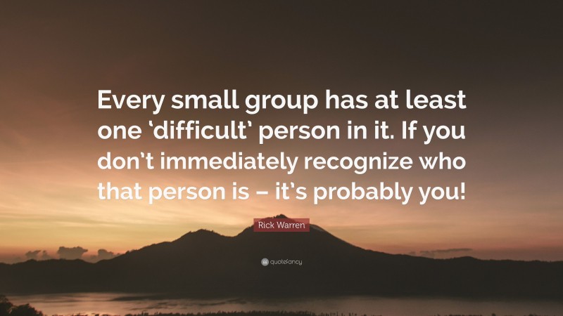 Rick Warren Quote: “Every small group has at least one ‘difficult’ person in it. If you don’t immediately recognize who that person is – it’s probably you!”