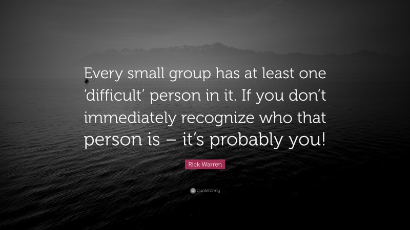 Rick Warren Quote: “Every small group has at least one ‘difficult’ person in it. If you don’t immediately recognize who that person is – it’s probably you!”