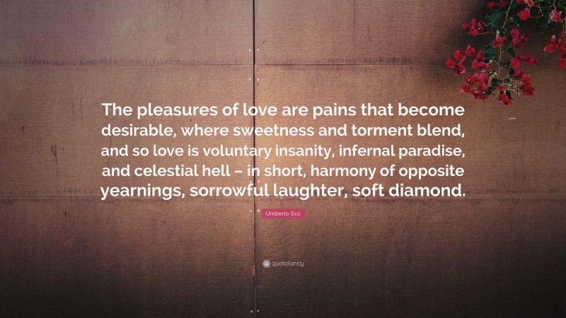 Umberto Eco Quote: “The pleasures of love are pains that become desirable, where sweetness and torment blend, and so love is voluntary insanity, infernal paradise, and celestial hell – in short, harmony of opposite yearnings, sorrowful laughter, soft diamond.”