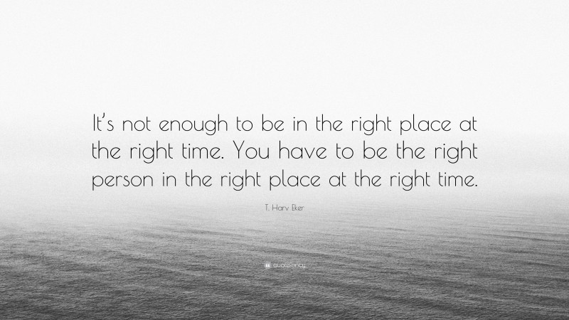 T. Harv Eker Quote: “It’s not enough to be in the right place at the right time. You have to be the right person in the right place at the right time.”