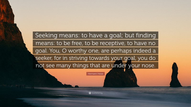 Hermann Hesse Quote: “Seeking means: to have a goal; but finding means: to be free, to be receptive, to have no goal. You, O worthy one, are perhaps indeed a seeker, for in striving towards your goal, you do not see many things that are under your nose.”