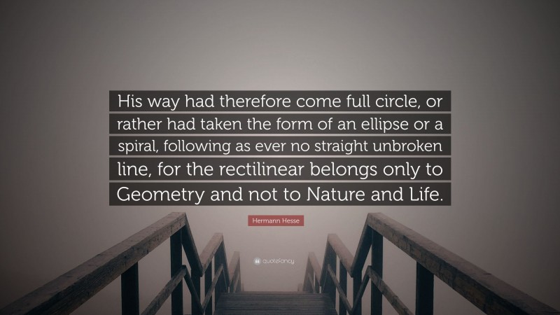 Hermann Hesse Quote: “His way had therefore come full circle, or rather had taken the form of an ellipse or a spiral, following as ever no straight unbroken line, for the rectilinear belongs only to Geometry and not to Nature and Life.”