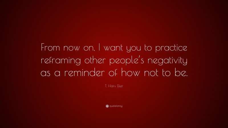 T. Harv Eker Quote: “From now on, I want you to practice reframing other people’s negativity as a reminder of how not to be.”