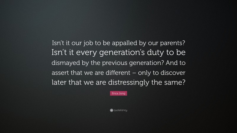 Erica Jong Quote: “Isn’t it our job to be appalled by our parents? Isn’t it every generation’s duty to be dismayed by the previous generation? And to assert that we are different – only to discover later that we are distressingly the same?”