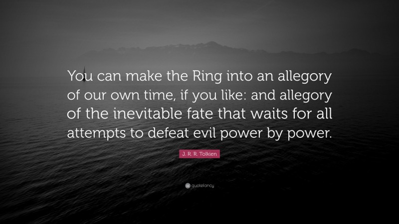 J. R. R. Tolkien Quote: “You can make the Ring into an allegory of our own time, if you like: and allegory of the inevitable fate that waits for all attempts to defeat evil power by power.”