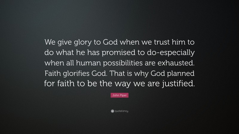 John Piper Quote: “We give glory to God when we trust him to do what he has promised to do-especially when all human possibilities are exhausted. Faith glorifies God. That is why God planned for faith to be the way we are justified.”