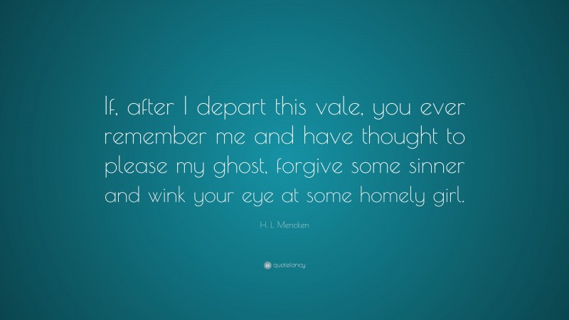 H. L. Mencken Quote: “If, after I depart this vale, you ever remember me and have thought to please my ghost, forgive some sinner and wink your eye at some homely girl.”