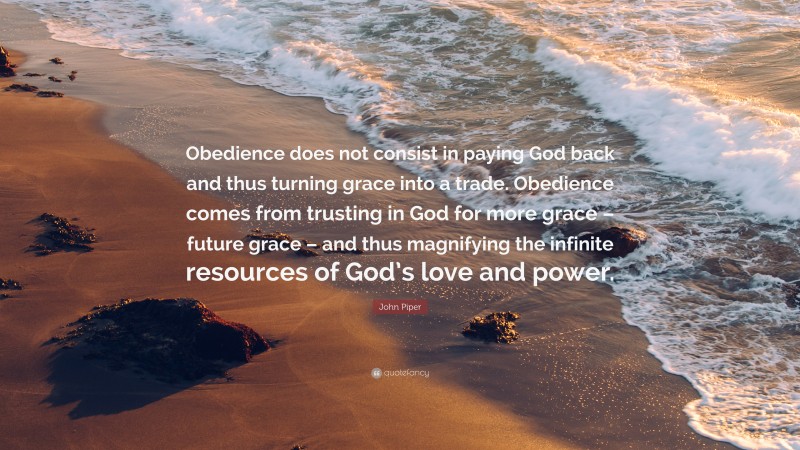 John Piper Quote: “Obedience does not consist in paying God back and thus turning grace into a trade. Obedience comes from trusting in God for more grace – future grace – and thus magnifying the infinite resources of God’s love and power.”