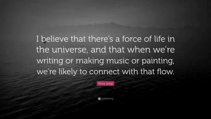 Erica Jong Quote: “I believe that there’s a force of life in the universe, and that when we’re writing or making music or painting, we’re likely to connect with that flow.”