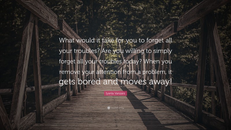 Iyanla Vanzant Quote: “What would it take for you to forget all your troubles? Are you willing to simply forget all your troubles today? When you remove your attention from a problem, it gets bored and moves away!”
