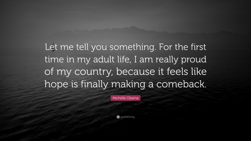 Michelle Obama Quote: “Let me tell you something. For the first time in my adult life, I am really proud of my country, because it feels like hope is finally making a comeback.”