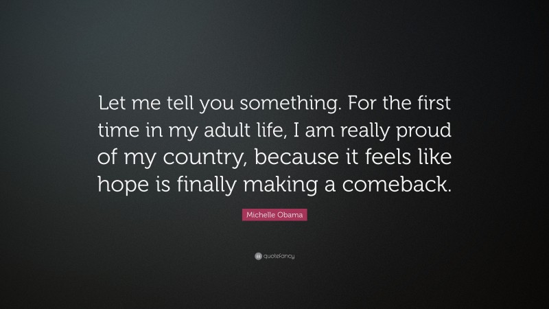 Michelle Obama Quote: “Let me tell you something. For the first time in my adult life, I am really proud of my country, because it feels like hope is finally making a comeback.”
