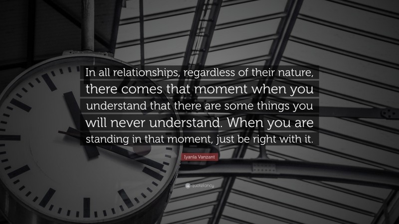 Iyanla Vanzant Quote: “In all relationships, regardless of their nature, there comes that moment when you understand that there are some things you will never understand. When you are standing in that moment, just be right with it.”