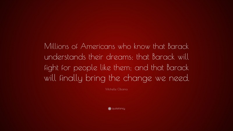 Michelle Obama Quote: “Millions of Americans who know that Barack understands their dreams; that Barack will fight for people like them; and that Barack will finally bring the change we need.”