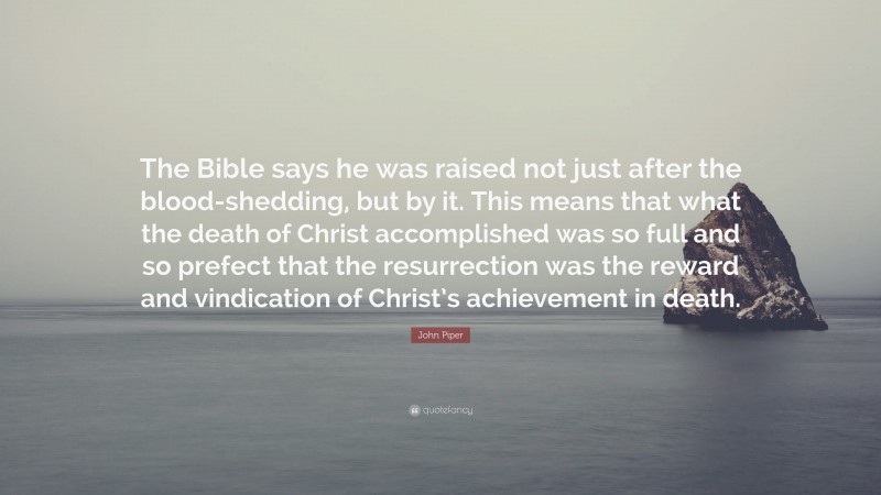 John Piper Quote: “The Bible says he was raised not just after the blood-shedding, but by it. This means that what the death of Christ accomplished was so full and so prefect that the resurrection was the reward and vindication of Christ’s achievement in death.”