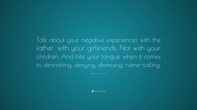 Iyanla Vanzant Quote: “Talk about your negative experiences with the father, with your girlfriends. Not with your children. And bite your tongue when it comes to diminishing, denying, dismissing, name-calling.”